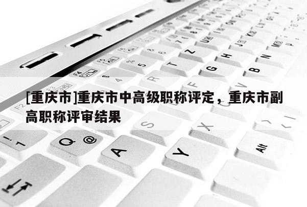 [重慶市]重慶市中高級職稱評定，重慶市副高職稱評審結(jié)果