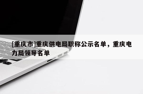 [重慶市]重慶供電局職稱公示名單，重慶電力局領(lǐng)導(dǎo)名單