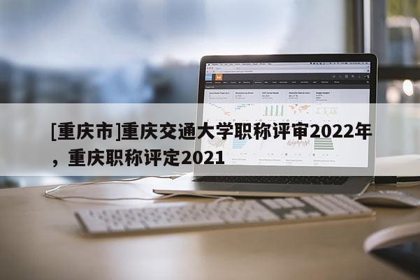 [重慶市]重慶交通大學(xué)職稱評審2022年，重慶職稱評定2021