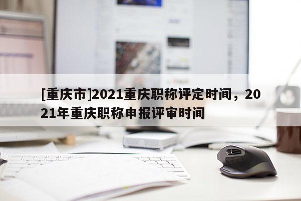 [重慶市]2021重慶職稱評定時間，2021年重慶職稱申報評審時間