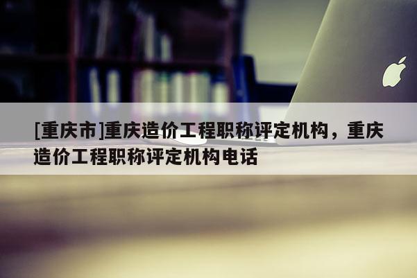 [重慶市]重慶造價工程職稱評定機構(gòu)，重慶造價工程職稱評定機構(gòu)電話