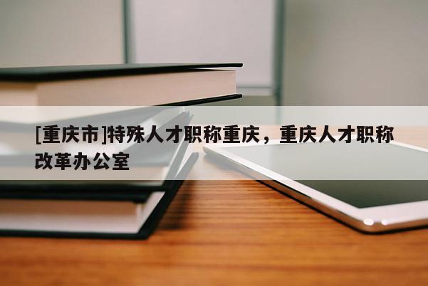 [重慶市]特殊人才職稱重慶，重慶人才職稱改革辦公室