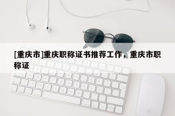 [重慶市]重慶職稱證書推薦工作，重慶市職稱證