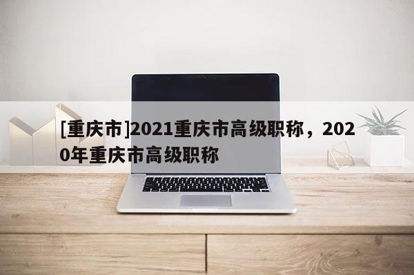 [重慶市]2021重慶市高級(jí)職稱，2020年重慶市高級(jí)職稱