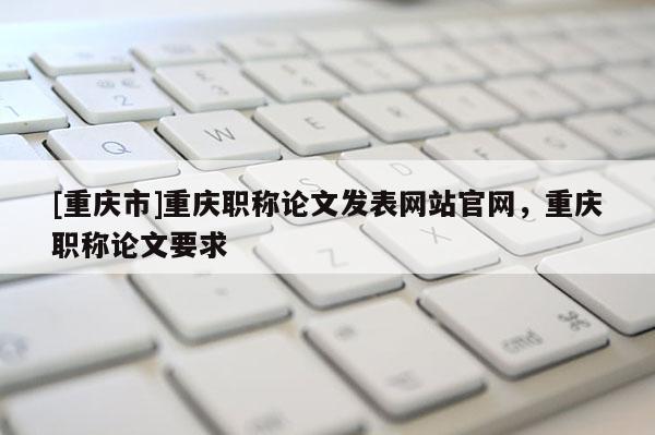 [重慶市]重慶職稱論文發(fā)表網(wǎng)站官網(wǎng)，重慶職稱論文要求