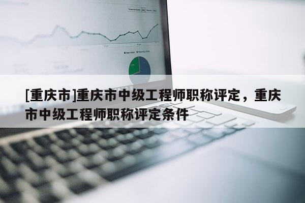 [重慶市]重慶市中級工程師職稱評定，重慶市中級工程師職稱評定條件