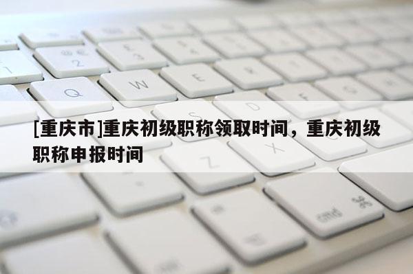 [重慶市]重慶初級職稱領(lǐng)取時間，重慶初級職稱申報(bào)時間