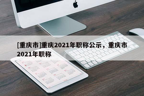 [重慶市]重慶2021年職稱公示，重慶市2021年職稱