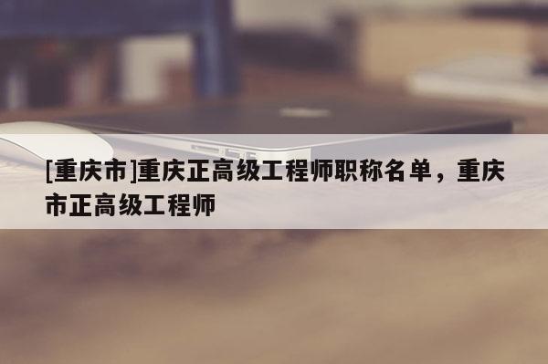 [重慶市]重慶正高級(jí)工程師職稱名單，重慶市正高級(jí)工程師