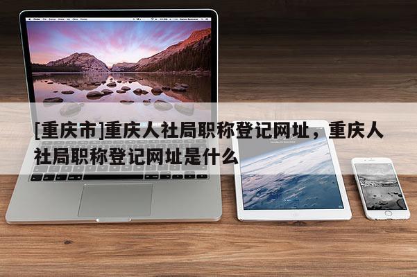 [重慶市]重慶人社局職稱登記網(wǎng)址，重慶人社局職稱登記網(wǎng)址是什么