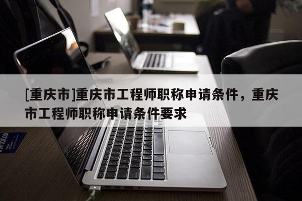 [重慶市]重慶市工程師職稱申請條件，重慶市工程師職稱申請條件要求