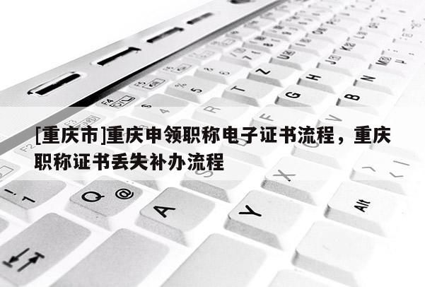 [重慶市]重慶申領(lǐng)職稱電子證書流程，重慶職稱證書丟失補(bǔ)辦流程