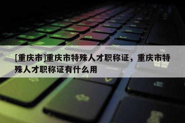 [重慶市]重慶市特殊人才職稱證，重慶市特殊人才職稱證有什么用