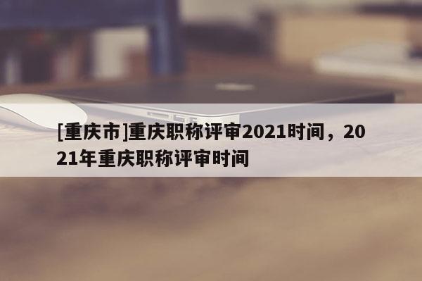 [重慶市]重慶職稱評審2021時間，2021年重慶職稱評審時間