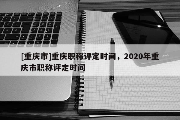 [重慶市]重慶職稱評定時間，2020年重慶市職稱評定時間