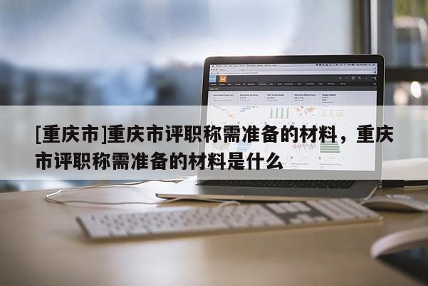 [重慶市]重慶市評職稱需準備的材料，重慶市評職稱需準備的材料是什么