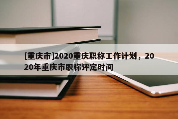 [重慶市]2020重慶職稱工作計(jì)劃，2020年重慶市職稱評(píng)定時(shí)間