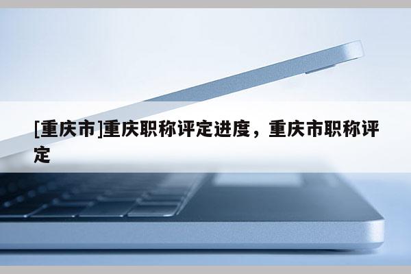 [重慶市]重慶職稱評定進度，重慶市職稱評定