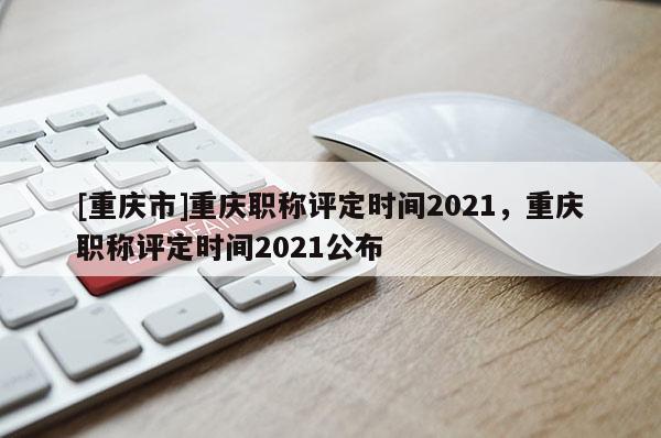 [重慶市]重慶職稱評定時間2021，重慶職稱評定時間2021公布