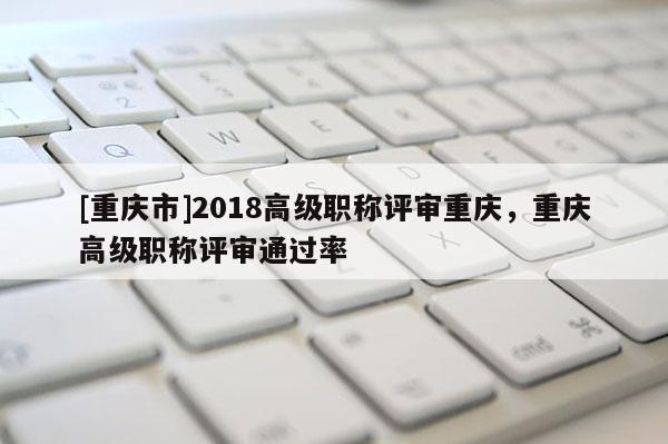 [重慶市]2018高級(jí)職稱評(píng)審重慶，重慶高級(jí)職稱評(píng)審?fù)ㄟ^率