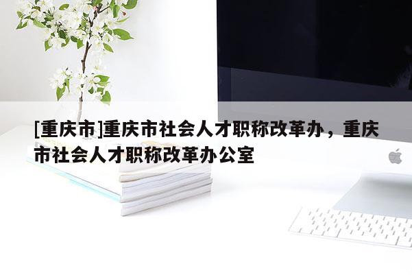 [重慶市]重慶市社會(huì)人才職稱改革辦，重慶市社會(huì)人才職稱改革辦公室