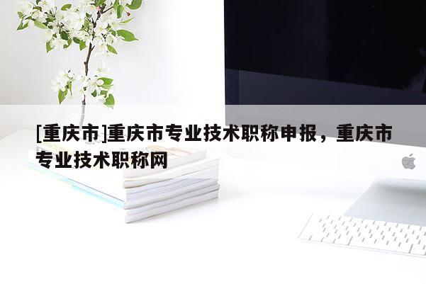 [重慶市]重慶市專業(yè)技術(shù)職稱申報，重慶市專業(yè)技術(shù)職稱網(wǎng)