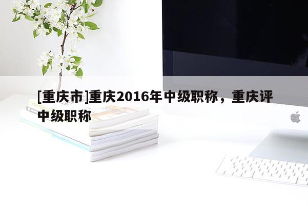 [重慶市]重慶2016年中級(jí)職稱，重慶評(píng)中級(jí)職稱