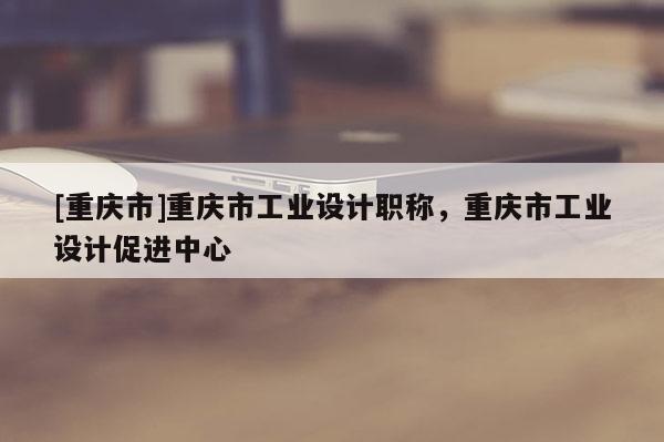 [重慶市]重慶市工業(yè)設(shè)計(jì)職稱，重慶市工業(yè)設(shè)計(jì)促進(jìn)中心