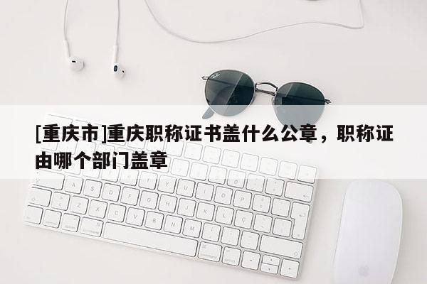 [重慶市]重慶職稱證書蓋什么公章，職稱證由哪個部門蓋章