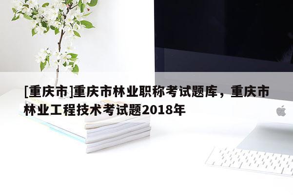 [重慶市]重慶市林業(yè)職稱考試題庫，重慶市林業(yè)工程技術(shù)考試題2018年