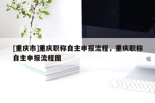 [重慶市]重慶職稱自主申報流程，重慶職稱自主申報流程圖