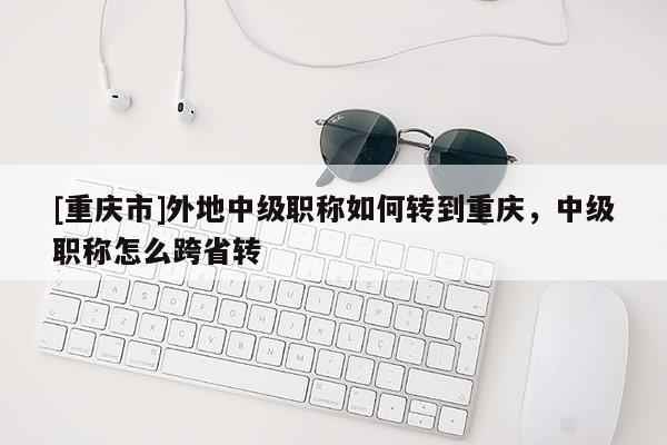 [重慶市]外地中級職稱如何轉到重慶，中級職稱怎么跨省轉