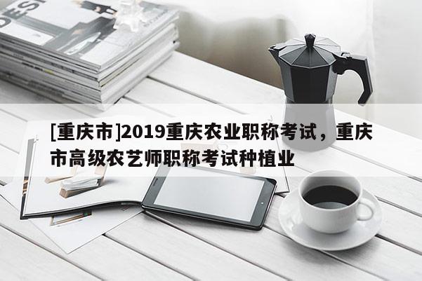 [重慶市]2019重慶農(nóng)業(yè)職稱(chēng)考試，重慶市高級(jí)農(nóng)藝師職稱(chēng)考試種植業(yè)