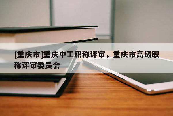 [重慶市]重慶中工職稱評(píng)審，重慶市高級(jí)職稱評(píng)審委員會(huì)