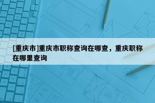 [重慶市]重慶市職稱查詢在哪查，重慶職稱在哪里查詢