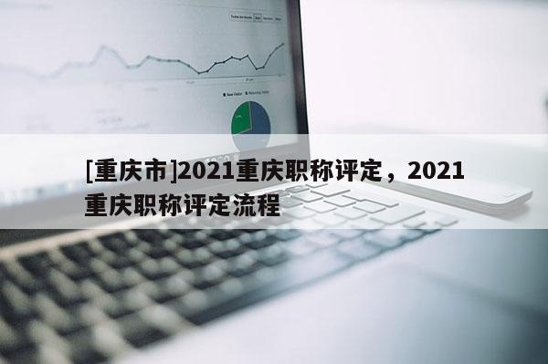 [重慶市]2021重慶職稱評定，2021重慶職稱評定流程