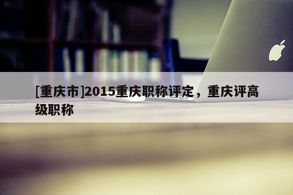 [重慶市]2015重慶職稱評(píng)定，重慶評(píng)高級(jí)職稱