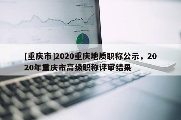 [重慶市]2020重慶地質(zhì)職稱公示，2020年重慶市高級(jí)職稱評(píng)審結(jié)果