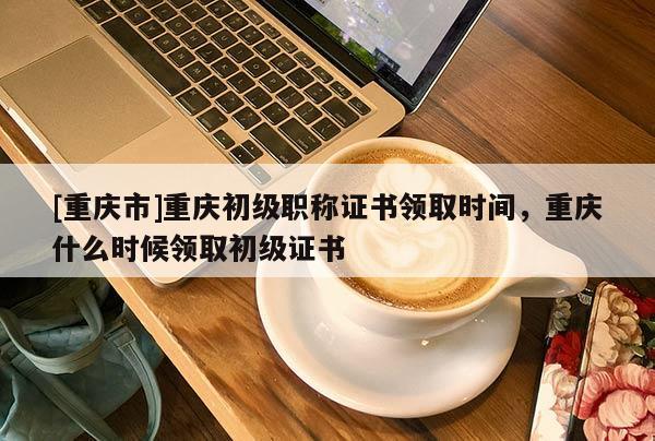 [重慶市]重慶初級(jí)職稱證書領(lǐng)取時(shí)間，重慶什么時(shí)候領(lǐng)取初級(jí)證書