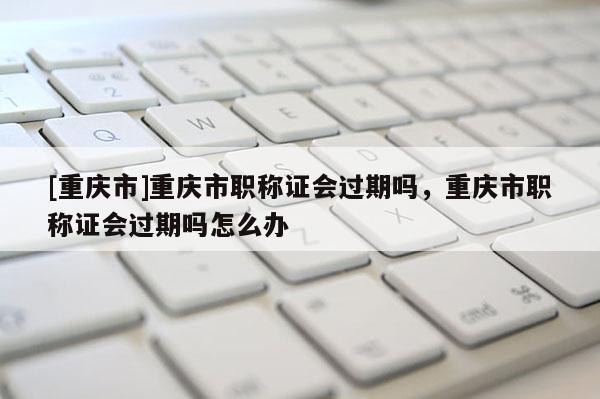 [重慶市]重慶市職稱證會過期嗎，重慶市職稱證會過期嗎怎么辦