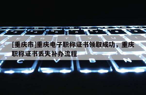 [重慶市]重慶電子職稱證書領(lǐng)取成功，重慶職稱證書丟失補(bǔ)辦流程