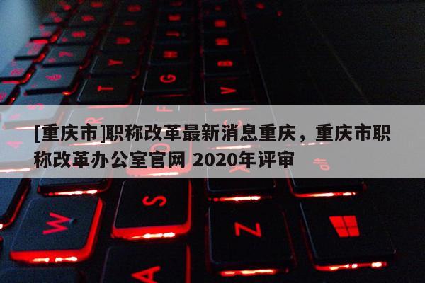 [重慶市]職稱改革最新消息重慶，重慶市職稱改革辦公室官網(wǎng) 2020年評審