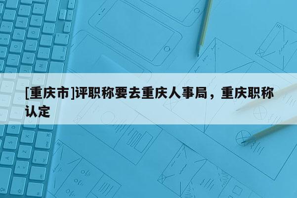 [重慶市]評(píng)職稱要去重慶人事局，重慶職稱認(rèn)定