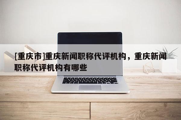 [重慶市]重慶新聞職稱代評機構，重慶新聞職稱代評機構有哪些