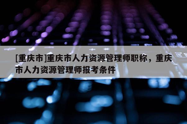 [重慶市]重慶市人力資源管理師職稱，重慶市人力資源管理師報考條件