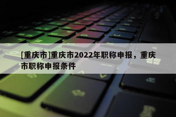 [重慶市]重慶市2022年職稱申報(bào)，重慶市職稱申報(bào)條件