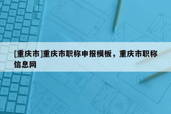 [重慶市]重慶市職稱申報模板，重慶市職稱信息網(wǎng)