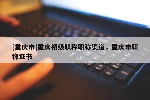 [重慶市]重慶初級職稱職稱渠道，重慶市職稱證書