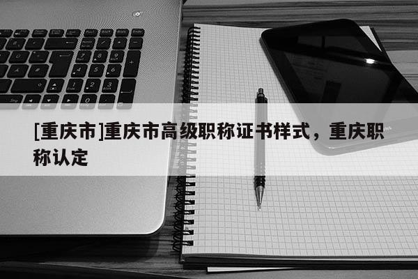 [重慶市]重慶市高級職稱證書樣式，重慶職稱認(rèn)定