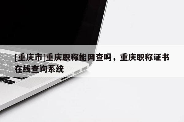 [重慶市]重慶職稱能網(wǎng)查嗎，重慶職稱證書在線查詢系統(tǒng)